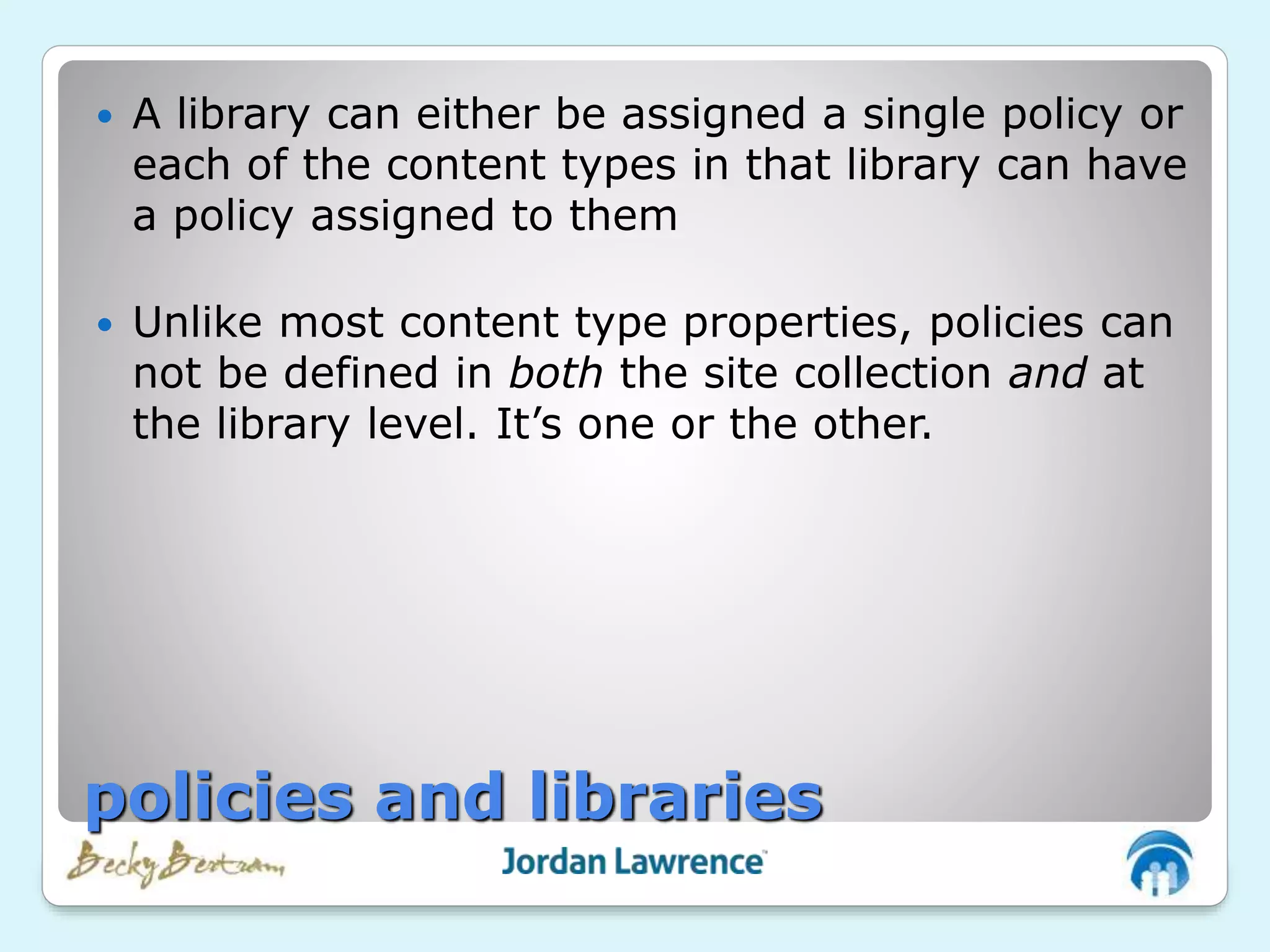  A library can either be assigned a single policy or
each of the content types in that library can have
a policy assigned to them
 Unlike most content type properties, policies can
not be defined in both the site collection and at
the library level. It’s one or the other.
policies and libraries
 