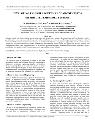 IJRET: International Journal of Research in Engineering and Technology ISSN: 2319-1163
__________________________________________________________________________________________
Volume: 01 Issue: 03 | Nov-2012, Available @ http://www.ijret.org 297
DEVELOPING REUSABLE SOFTWARE COMPONENTS FOR
DISTRIBUTED EMBEDDED SYSTEMS
K. Subba Rao1
, S. Naga Mani2
, M.Santhosi3
, L. S. S. Reddy 4
1
Associate Professor, IT, LBRCE, Mylavaram, India, ksubbarao_22@yahoo.co.in
2
Assistant Professor, IT, LBRCE, Mylavaram, India,luckiestmani@gmail.com
3
Assistant Professor, CSE, LBRCE, Mylavaram, India, santhosi550@gmail.com
4
Professor& Director, CSE, LBRCE, Mylavaram, Indi a, director@lbrce.ac.in
Abstract
Software reuse is one of the technical approach that many believe can reduce software development time and cost. Reuse is clearly a
partial solution to the long and costly development problems with complex control systems.This paper discusses why software is hard
to reuse and why we cannot extend reuse analogies in other fields to software. The proposed approach is based on an incremental
strategy and addresses managerial, economic, performance and technology transfer issues. This approach is practical, effective, and
has potential to make reuse a regular practice in the software development process. This paper explores what is necessary for ac-
complishing systematic reuse and recommends strategic approach for reuse of software
Index Terms: Software reuse, Systematic reuse, Software development, Incremental strategy
-----------------------------------------------------------------------***-----------------------------------------------------------------------
1. INTRODUCTION
The concept of reuse in engineering is simple. It has been
successfully applied in several areas, from civil engineering to
electronics. In fact most engineering disciplines are based on
the reuse concept from components to formulas to ideas.
Despite several years of trying to bring reuse to practice,
software engineers have found out that reuse in software is not
the same as in other areas that software is very hard to reuse.
1.1 Reuse in Conventional Engineering
Reuse in traditional engineering is part of the engineering
process. In aeronautical design, for example, engineers are
thought that airfoils exhibit certain performance characteristics
based on their geometry and that lift to drag ratio is an
important factor of an airfoil. When designing a wing, an
airfoil is usually selected from a catalog of tested and certified
airfoils (e.g., NACA). An airfoil defines the cross section
geometry of a wing and defines most of the wing charac-
teristics. The selection is based on the wing performance
requirements. Practice in making the choice that provides the
best balance in the requirements and the one that does not
compromise key requirements is what makes a good engineer.
Engineers are, therefore, good reusers by training, even if they
never took a reuse course.
1.2 Reuse in Software Engineering
The state of the practice in software engineering has been, by
far, to blindly satisfy the given requirements. Significant work
has been done on requirements verification, that is, to
ascertain that a final design or product truly satisfies the given
requirements. This implies that once a set of requirements are
given, and accepted, they are never questioned. The goal of
the software engineer is to satisfy them, completely and
correctly. Unfortunately, software engineers are not trained
like other conventional engineers—to make optimum trade-off
decisions. Implicit reuse is not part of their regular practice;
reuse is explicit and has to be acquired later. In fact, except
for modern software engineering courses, software
engineering students have been typically trained for individual
work where they are asked to create their own programs from
scratch.
1.3 Developing Software Hard
It seems that software’s main advantage-its softness-is
suddenly becoming its major liability. As long as we see
software as a malleable object, agreeing on conventions and
standards will be a continuous uphill battle. How can we
inject some element of hardness into software to make it more
amenable to standardization? One answer is complexity. By
making software elements more complex it becomes less
attractive to create them and more attractive to reuse them.
Defining sets of standard domain specific software
components could be a relatively straight forward process.
Committees of domain experts could analyze their own
domains, identify common functions, engineer them, and
declare them the standard components. This idealized
standardization is in sharp contrast with reality. In the world
of software it is the market who defines the standards, and
those standards are not necessary the best (e.g., DOS,
Windows.) Standards evolve, for the most part, not by
 