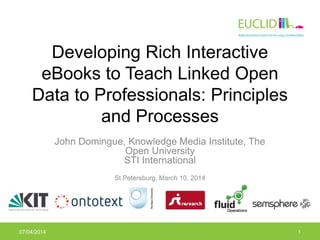 Developing Rich Interactive
eBooks to Teach Linked Open
Data to Professionals: Principles
and Processes
John Domingue, Knowledge Media Institute, The
Open University
STI International
St Petersburg, March 10, 2014
07/04/2014 1
 