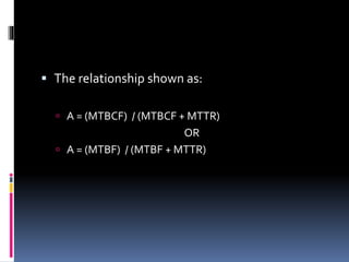  The relationship shown as:
 A = (MTBCF) / (MTBCF + MTTR)
OR
 A = (MTBF) / (MTBF + MTTR)
 