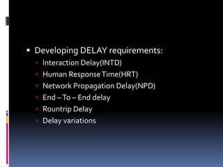 Developing DELAY requirements:
 Interaction Delay(INTD)
 Human ResponseTime(HRT)
 Network Propagation Delay(NPD)
 End –To – End delay
 Rountrip Delay
 Delay variations
 