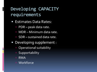 Developing CAPACITY
requirements
 Estimates Data Rates:
 PDR – peak data rate.
 MDR – Minimum data rate.
 SDR – sustained data rate.
 Developing supplement :
 Operational suitability
 Supportability
 RMA
 Workforce
 