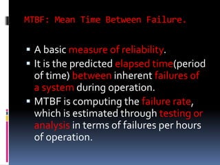MTBF: Mean Time Between Failure.
 A basic measure of reliability.
 It is the predicted elapsed time(period
of time) between inherent failures of
a system during operation.
 MTBF is computing the failure rate,
which is estimated through testing or
analysis in terms of failures per hours
of operation.
 