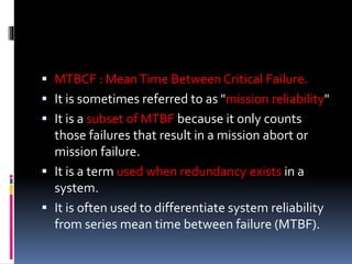 MTBCF : MeanTime Between Critical Failure.
 It is sometimes referred to as "mission reliability"
 It is a subset of MTBF because it only counts
those failures that result in a mission abort or
mission failure.
 It is a term used when redundancy exists in a
system.
 It is often used to differentiate system reliability
from series mean time between failure (MTBF).
 