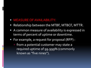  MEASURE OF AVAILABILITY:
 Relationship between the MTBF, MTBCF, MTTR.
 A common measure of availability is expressed in
terms of percent of uptime or downtime.
 For example, a request for proposal (RFP) :
 from a potential customer may state a
required uptime of 99.999% (commonly
known as “five nines”).
 