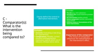 C -
Comparator(s):
What is the
intervention
being
compared to?
Clearly define the control or
alternative intervention.
Consider:
• Placebo (e.g., inert substance)
• Standard care: (usual treatment provided
in practice)
• No intervention (waitlist control)
• Active comparator (another intervention
being tested)
• Different doses or formulations of the
same intervention.
Examples:
• Scenario: Evaluating a new drug
for hypertension.
• Comparators: Placebo, current
standard antihypertensive
medication (specify which one if
relevant), lifestyle advice alone.
Importance of the comparator:
The choice of comparator
influences the interpretation of
the intervention's effect.
 