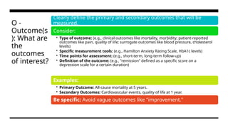 O -
Outcome(s
): What are
the
outcomes
of interest?
Clearly define the primary and secondary outcomes that will be
measured.
Consider:
• Type of outcome: (e.g., clinical outcomes like mortality, morbidity; patient-reported
outcomes like pain, quality of life; surrogate outcomes like blood pressure, cholesterol
levels)
• Specific measurement tools: (e.g., Hamilton Anxiety Rating Scale, HbA1c levels)
• Time points for assessment: (e.g., short-term, long-term follow-up)
• Definition of the outcome: (e.g., "remission" defined as a specific score on a
depression scale for a certain duration)
Examples:
• Primary Outcome: All-cause mortality at 5 years.
• Secondary Outcomes: Cardiovascular events, quality of life at 1 year.
Be specific: Avoid vague outcomes like "improvement."
 