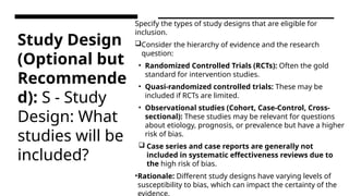 Study Design
(Optional but
Recommende
d): S - Study
Design: What
studies will be
included?
Specify the types of study designs that are eligible for
inclusion.
Consider the hierarchy of evidence and the research
question:
• Randomized Controlled Trials (RCTs): Often the gold
standard for intervention studies.
• Quasi-randomized controlled trials: These may be
included if RCTs are limited.
• Observational studies (Cohort, Case-Control, Cross-
sectional): These studies may be relevant for questions
about etiology, prognosis, or prevalence but have a higher
risk of bias.
 Case series and case reports are generally not
included in systematic effectiveness reviews due to
the high risk of bias.
•Rationale: Different study designs have varying levels of
susceptibility to bias, which can impact the certainty of the
evidence.
 