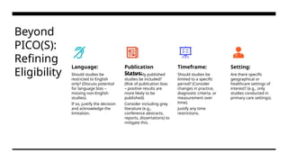 Beyond
PICO(S):
Refining
Eligibility
Language:
Should studies be
restricted to English
only? (Discuss potential
for language bias –
missing non-English
studies).
If so, justify the decision
and acknowledge the
limitation.
Publication
Status:
Should only published
studies be included?
(Risk of publication bias
– positive results are
more likely to be
published).
Consider including grey
literature (e.g.,
conference abstracts,
reports, dissertations) to
mitigate this.
Timeframe:
Should studies be
limited to a specific
period? (Consider
changes in practice,
diagnostic criteria, or
measurement over
time).
Justify any time
restrictions.
Setting:
Are there specific
geographical or
healthcare settings of
interest? (e.g., only
studies conducted in
primary care settings).
 