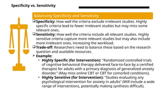 Specificity vs. Sensitivity
Balancing Specificity and Sensitivity
Specificity: How well the criteria exclude irrelevant studies. Highly
specific criteria lead to fewer irrelevant studies but may miss some
relevant ones.
Sensitivity: How well the criteria include all relevant studies. Highly
sensitive criteria capture more relevant studies but may also include
more irrelevant ones, increasing the workload.
Trade-off: Researchers need to balance these based on the research
question and available resources.
 Example:
• Highly Specific (for Intervention): "Randomized controlled trials
of cognitive behavioral therapy delivered face-to-face by a certified
therapist for adults with a primary diagnosis of generalized anxiety
disorder." (May miss online CBT or CBT for comorbid conditions).
• Highly Sensitive (for Intervention): "Studies evaluating any
psychological intervention for anxiety in adults" (Will include a wide
range of interventions, potentially making synthesis difficult).
 
