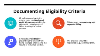 Documenting Eligibility Criteria
All inclusion and exclusion
criteria must be clearly and
explicitly documented in the
systematic review protocol
before starting the review
process.
This ensures transparency and
reproducibility.
It helps to avoid bias by
preventing the criteria from
being changed after seeing the
results of individual studies.
The protocol should be
registered (e.g., on PROSPERO).
 