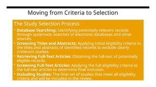 Moving from Criteria to Selection
The Study Selection Process
• Database Searching: Identifying potentially relevant records
through systematic searches of electronic databases and other
sources.
• Screening Titles and Abstracts: Applying initial eligibility criteria to
the titles and abstracts of identified records to exclude clearly
irrelevant studies.
• Retrieving Full-Text Articles: Obtaining the full-text of potentially
eligible records.
• Screening Full-Text Articles: Applying the full eligibility criteria to
the full-text articles to determine final inclusion.
• Including Studies: The final set of studies that meet all eligibility
criteria and will be included in the review.
 