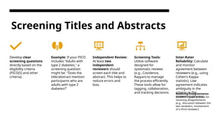 Screening Titles and Abstracts
Develop clear
screening questions
directly based on the
eligibility criteria
(PICO(S) and other
criteria).
Example: If your PICO
includes "Adults with
type 2 diabetes," a
screening question
might be: "Does the
title/abstract mention
participants who are
adults with type 2
diabetes?"
Independent Review:
At least two
independent
reviewers should
screen each title and
abstract. This helps to
reduce errors and
bias.
Screening Tools:
Utilize software
designed for
systematic reviews
(e.g., Covidence,
Rayyan) to manage
the process efficiently.
These tools allow for
tagging, collaboration,
and tracking decisions.
Inter-Rater
Reliability: Calculate
and monitor
agreement between
reviewers (e.g., using
Cohen's Kappa
statistic). Low
agreement indicates
ambiguity in the
criteria or the
screening process.
Resolving Disagreements:
Establish a clear process for
resolving disagreements
(e.g., discussion between the
two reviewers, involvement
of a third reviewer).
 