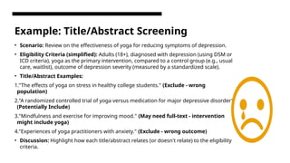 Example: Title/Abstract Screening
• Scenario: Review on the effectiveness of yoga for reducing symptoms of depression.
• Eligibility Criteria (simplified): Adults (18+), diagnosed with depression (using DSM or
ICD criteria), yoga as the primary intervention, compared to a control group (e.g., usual
care, waitlist), outcome of depression severity (measured by a standardized scale).
• Title/Abstract Examples:
1."The effects of yoga on stress in healthy college students." (Exclude - wrong
population)
2."A randomized controlled trial of yoga versus medication for major depressive disorder"
(Potentially Include)
3."Mindfulness and exercise for improving mood." (May need full-text - intervention
might include yoga)
4."Experiences of yoga practitioners with anxiety." (Exclude - wrong outcome)
• Discussion: Highlight how each title/abstract relates (or doesn't relate) to the eligibility
criteria.
 
