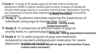  Study 1: "A study of 30 adults aged 25-45 with mild to moderate
depression (DSM-5 criteria) randomised to either 8 weeks of weekly 60-
minute Hatha yoga classes or a waitlist control group. Depression severity
was measured using the Beck Depression Inventory (BDI-II) at baseline
and 8 weeks."
 Study 2: "Qualitative interviews exploring the experiences of
individuals using yoga to manage their mood."
 Study 3: "A comparison of different styles of yoga on
anxiety levels in a general population sample."
 Study 4: "A 12-week program of yoga and meditation
compared to standard antidepressant medication for severe
depression in older adults (65+)."
(Likely Include)
(Exclude - wrong study
design/outcome)
(Exclude - wrong population/outcome)
(Potentially exclude based on age or intervention if your
criteria were narrower)
 