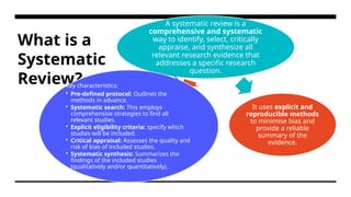 What is a
Systematic
Review?
A systematic review is a
comprehensive and systematic
way to identify, select, critically
appraise, and synthesize all
relevant research evidence that
addresses a specific research
question.
It uses explicit and
reproducible methods
to minimise bias and
provide a reliable
summary of the
evidence.
Key characteristics:
• Pre-defined protocol: Outlines the
methods in advance.
• Systematic search: This employs
comprehensive strategies to find all
relevant studies.
• Explicit eligibility criteria: specify which
studies will be included.
• Critical appraisal: Assesses the quality and
risk of bias of included studies.
• Systematic synthesis: Summarizes the
findings of the included studies
(qualitatively and/or quantitatively).
 