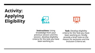 Activity:
Applying
Eligibility
Instructions: Using
knowledge from your
previous session and this
session, develop eligibility
criteria for the task you have
been working on.
Task: Develop eligibility
criteria for the Task you have
been working on. Kindly
provide a brief note on the
reason for exclusion and the
Inclusion Criteria set.
 