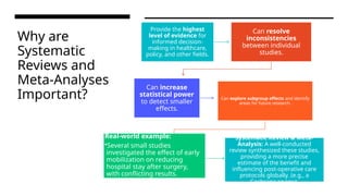 Why are
Systematic
Reviews and
Meta-Analyses
Important?
Provide the highest
level of evidence for
informed decision-
making in healthcare,
policy, and other fields.
Can resolve
inconsistencies
between individual
studies.
Can increase
statistical power
to detect smaller
effects.
Can explore subgroup effects and identify
areas for future research.
Real-world example:
•Several small studies
investigated the effect of early
mobilization on reducing
hospital stay after surgery,
with conflicting results.
Systematic Review & Meta-
Analysis: A well-conducted
review synthesized these studies,
providing a more precise
estimate of the benefit and
influencing post-operative care
protocols globally. (e.g., a
Cochrane review).
 
