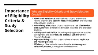 Importance
of Eligibility
Criteria &
Study
Selection
Why are Eligibility Criteria and Study Selection
Crucial?
• Focus and Relevance: Well-defined criteria ensure the
review answers the specific research question and includes
only relevant studies.
• Minimizing Bias: Clear criteria reduce the risk of selection
bias (systematic differences between included and excluded
studies).
• Validity and Reliability: Including only appropriate studies
strengthens the internal and external validity of the
review's findings.
• Reproducibility: Explicit criteria allow others to replicate
the review process.
• Efficiency: Clear criteria streamline the screening and
selection process, saving time and resources.
 
