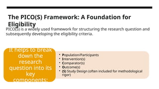 The PICO(S) Framework: A Foundation for
Eligibility
• Population/Participants
• Intervention(s)
• Comparator(s)
• Outcome(s)
• (S) Study Design (often included for methodological
rigor)
It helps to break
down the
research
question into its
key
components:
PICO(S) is a widely used framework for structuring the research question and
subsequently developing the eligibility criteria.
 
