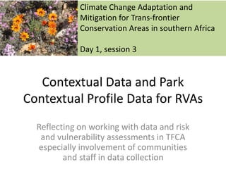 Contextual Data and Park
Contextual Profile Data for RVAs
Reflecting on working with data and risk
and vulnerability assessments in TFCA
especially involvement of communities
and staff in data collection
Climate Change Adaptation and
Mitigation for Trans-frontier
Conservation Areas in southern Africa
Day 1, session 3
 