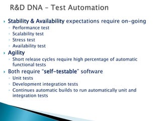 R&D DNA – “Different” Release policyTraditional Release cyclePeriodical product version with relatively long time cyclePeriodical service packs for bug fixes in the currently released version Beta release validated at the customer sitesMany versions, many platformsSaaS Release cycle requirementsPeriodical product version with relatively short time cycleSupport packages to provide big fixes and new features to give answer to continuous improvement requirementZero Ramp-up time – “on going Beta” for all customersOne version, one platform