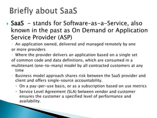Briefly about SaaSSaaS  - stands for Software–as-a-Service, also known in the past as On Demand or Application Service Provider (ASP)An application owned, delivered and managed remotely by oneor more providersWhere the provider delivers an application based on a single setof common code and data definitions, which are consumed in amultitenant (one-to-many) model by all contracted customers at any timeBusiness model approach shares risk between the SaaS provider and client and offers single–source accountability.On a pay-per-use basis, or as a subscription based on use metricsService Level Agreement (SLA) between vendor and customer ensures the customer a specified level of performance and availability. 