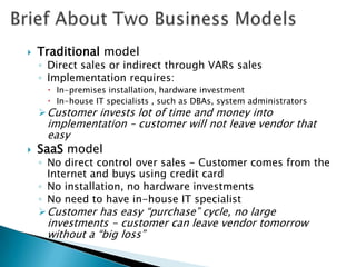 The SaaS market is set to triple in size worldwide from 2005 to 2010, from a $5 billion market to a $15.5 billionBrief About Two Business ModelsTraditional model  Direct sales or indirect through VARs salesImplementation requires:In-premises installation, hardware investment In-house IT specialists , such as DBAs, system administratorsCustomer invests lot of time and money into implementation – customer will not leave vendor that easySaaS modelNo direct control over sales - Customer comes from the Internet and buys using credit cardNo installation, no hardware investmentsNo need to have in-house IT specialistCustomer has easy “purchase” cycle, no large investments - customer can leave vendor tomorrow without a “big loss”Enterprise Application ProfileAddresses complicated business processesUsually offers build-in solution for specific verticalsPresents or implements specific methodologiesRequires training of the personal