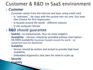 Usability !!!Modern Customer  looks for:Immediate valueHighly intuitive responsive consistent software Having “fun”, also in the enterprise applicationR&DCreate “User centric” DNA in the R&D – “think user”Excellent, simple, intuitive UI requires harmony of work between UI experts, Developers and Product managersDevelopers from both backend and frontend should think – User scenarios, not featuresCreate means to understand how user thinks –Embedded in code user analytics to learn at production:What scenarios are mostly used and which are avoided by the userWhether the user has an intuitive way to access featuresWhether execution of specific functionality is straightforward and clearMechanism to work with the customers via community, customer success programs, etc.