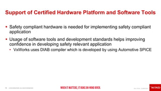 14 © 2018 WIND RIVER. ALL RIGHTS RESERVED.
Support of Certified Hardware Platform and Software Tools
 Safety compliant hardware is needed for implementing safety compliant
application
 Usage of software tools and development standards helps improving
confidence in developing safety relevant application
• VxWorks uses DIAB compiler which is developed by using Automotive SPICE
 