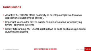 17 © 2018 WIND RIVER. ALL RIGHTS RESERVED.
Conclusions
 Adaptive AUTOSAR offers possibilty to develop complex automotive
applications (autonomous driving).
 Important to consider proven safety-compliant solution for underlying
layers (operating system).
 Safety OS running AUTOSAR stack allows to build flexible mixed-critical
automotive solutions
 