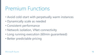 Microsoft Azure
Premium Functions
• Avoid cold-start with perpetually warm instances
• Dynamically scale as needed
• Consistent performance
• Network isolation, VNet connectivity
• Long running execution (60min guaranteed)
• Better predictable pricing
16
 