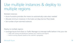 Microsoft Azure
Use multiple instances & deploy to
multiple regions
19
Multiple instances:
• Azure Functions provides the means to automatically scale when needed
• Allocate minimum instances in the Scale out (App Service Plan) blade
• Set number of pre-warmed instances
Deploy to multiple regions:
• Leverage Azure Front Door or Traffic Manager to intercept traffic before it hits your site
• Helps with routing and distribution between your instances and regions
• Route incoming requests based on the customer’s geography
 