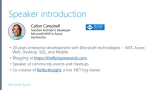 Microsoft Azure
Callon Campbell
Solution Architect | Developer
Microsoft MVP in Azure
He/him/his
Speaker introduction
• 20 years enterprise development with Microsoft technologies – .NET, Azure,
Web, Desktop, SQL, and Mobile
• Blogging at https://theflyingmaverick.com
• Speaker at community events and meetups
• Co-creator of ReflectInsight, a live .NET log viewer
 