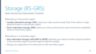 Microsoft Azure
Storage (RS-GRS)
22
READ-ACCESS GEO-REDUNDANT STORAGE
Redundancy in the primary region
• Locally redundant storage (LRS) copies your data synchronously three times within a single
physical location in the primary region.
• Zone-redundant storage (ZRS) copies your data synchronously across three Azure availability
zones in the primary region.
Redundancy in a secondary region
• Geo-redundant storage (with GRS or GZRS) replicates your data to another physical location
in the secondary region to protect against regional outages.
• Design your applications for read access to the secondary region.
 