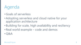 Microsoft Azure
Agenda
•Goals of serverless
•Adopting serverless and cloud native for your
application architecture
•Building for scale, high availability and resiliency
•Real world example – code and demos
•Q&A
3
 