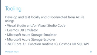 Microsoft Azure
Tooling
Develop and test locally and disconnected from Azure
using:
• Visual Studio and/or Visual Studio Code
• Cosmos DB Emulator
• Microsoft Azure Storage Emulator
• Microsoft Azure Storage Explorer
• .NET Core 3.1, Function runtime v3, Cosmos DB SQL API
31
 