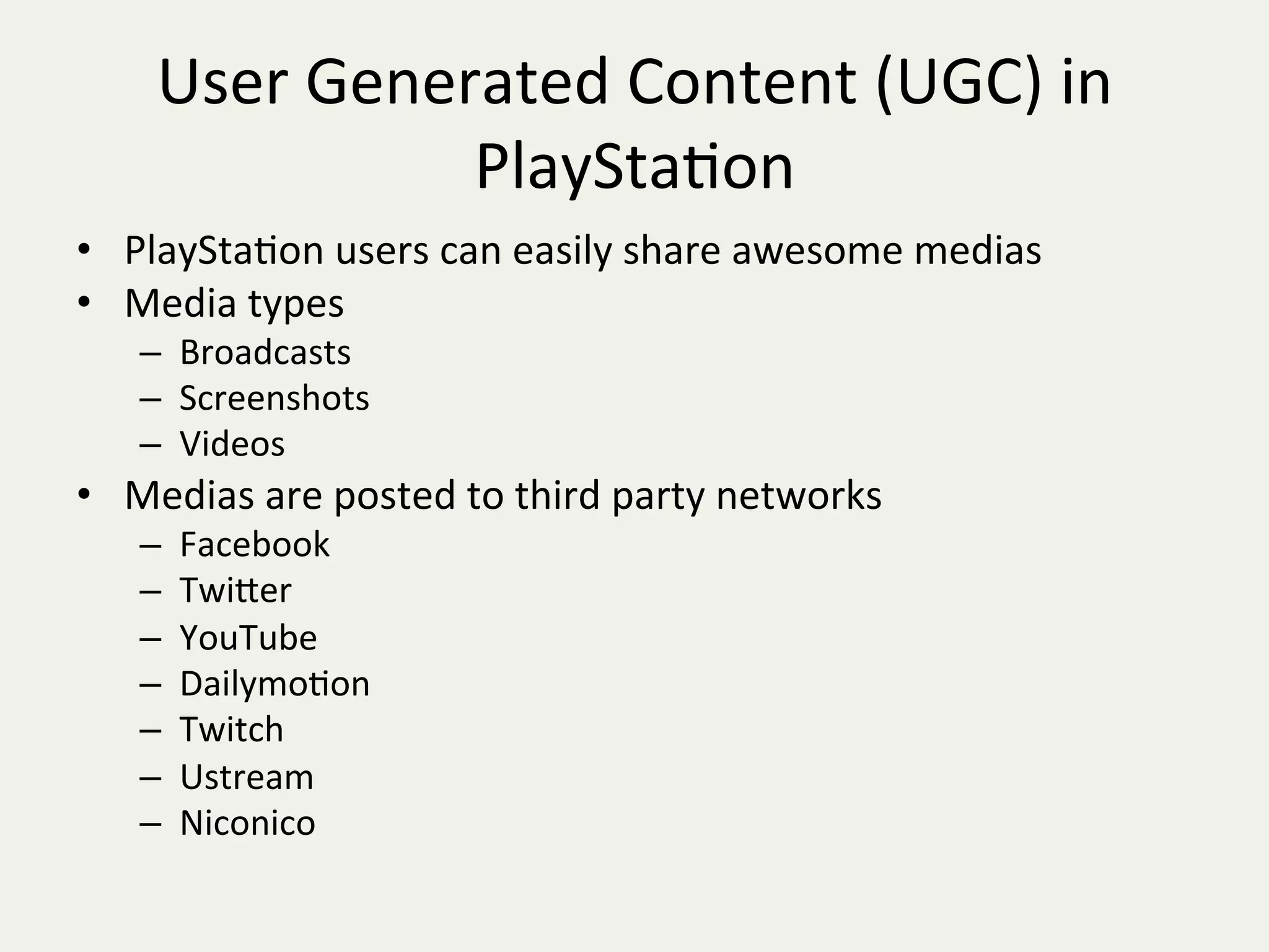 User	
  Generated	
  Content	
  (UGC)	
  in	
  
PlaySta:on	
  
•  PlaySta:on	
  users	
  can	
  easily	
  share	
  awesome	
  medias	
  
•  Media	
  types	
  
–  Broadcasts	
  
–  Screenshots	
  
–  Videos	
  
•  Medias	
  are	
  posted	
  to	
  third	
  party	
  networks	
  
–  Facebook	
  
–  TwiKer	
  
–  YouTube	
  
–  Dailymo:on	
  
–  Twitch	
  
–  Ustream	
  
–  Niconico	
  
 