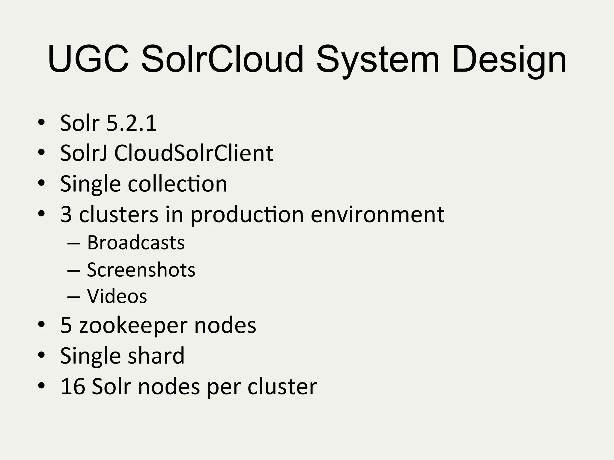 UGC SolrCloud System Design
•  Solr	
  5.2.1	
  
•  SolrJ	
  CloudSolrClient	
  
•  Single	
  collec:on	
  
•  3	
  clusters	
  in	
  produc:on	
  environment	
  
–  Broadcasts	
  
–  Screenshots	
  
–  Videos	
  
•  5	
  zookeeper	
  nodes	
  
•  Single	
  shard	
  
•  16	
  Solr	
  nodes	
  per	
  cluster	
  
 