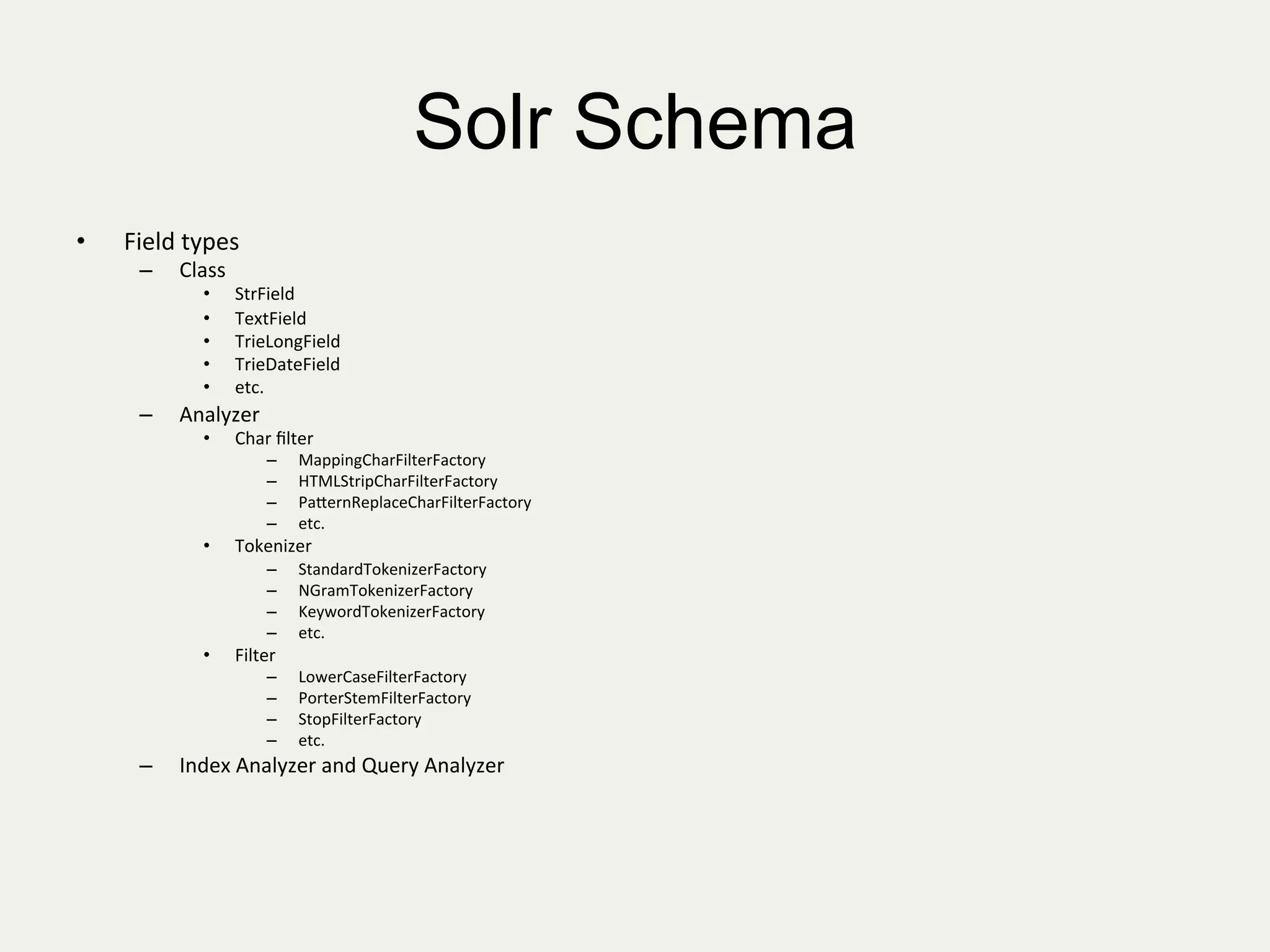 Solr Schema
•  Field	
  types	
  
–  Class	
  
•  StrField	
  
•  TextField	
  
•  TrieLongField	
  
•  TrieDateField	
  
•  etc.	
  
–  Analyzer	
  
•  Char	
  ﬁlter	
  
–  MappingCharFilterFactory	
  
–  HTMLStripCharFilterFactory	
  
–  PaKernReplaceCharFilterFactory	
  
–  etc.	
  
•  Tokenizer	
  
–  StandardTokenizerFactory	
  
–  NGramTokenizerFactory	
  
–  KeywordTokenizerFactory	
  
–  etc.	
  
•  Filter	
  
–  LowerCaseFilterFactory	
  
–  PorterStemFilterFactory	
  
–  StopFilterFactory	
  
–  etc.	
  
–  Index	
  Analyzer	
  and	
  Query	
  Analyzer	
  
	
  
 