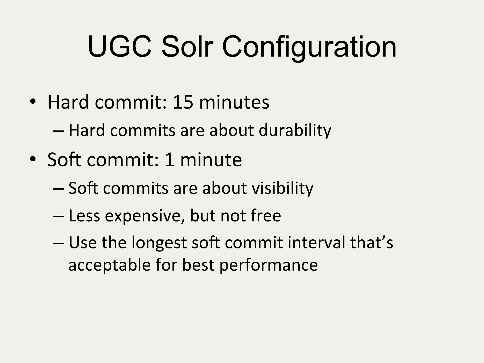 UGC Solr Configuration
•  Hard	
  commit:	
  15	
  minutes	
  
– Hard	
  commits	
  are	
  about	
  durability	
  	
  
•  So=	
  commit:	
  1	
  minute	
  
– So=	
  commits	
  are	
  about	
  visibility	
  
– Less	
  expensive,	
  but	
  not	
  free	
  
– Use	
  the	
  longest	
  so=	
  commit	
  interval	
  that’s	
  
acceptable	
  for	
  best	
  performance	
  
 