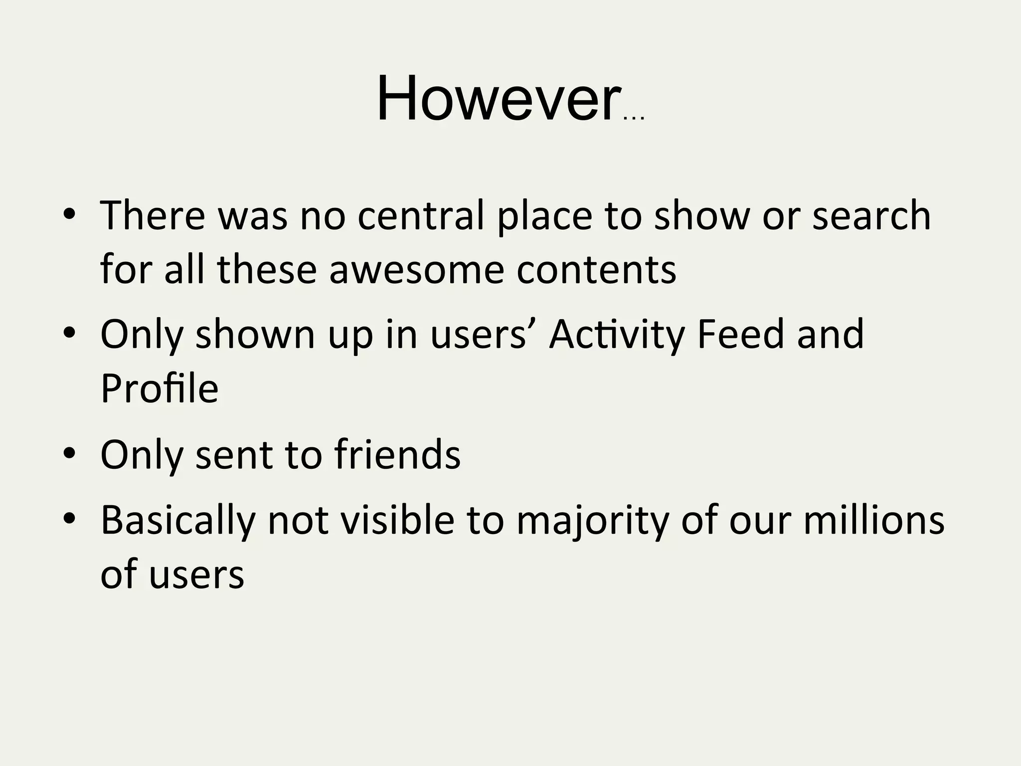 However…
•  There	
  was	
  no	
  central	
  place	
  to	
  show	
  or	
  search	
  
for	
  all	
  these	
  awesome	
  contents	
  
•  Only	
  shown	
  up	
  in	
  users’	
  Ac:vity	
  Feed	
  and	
  
Proﬁle	
  
•  Only	
  sent	
  to	
  friends	
  
•  Basically	
  not	
  visible	
  to	
  majority	
  of	
  our	
  millions	
  
of	
  users	
  
 