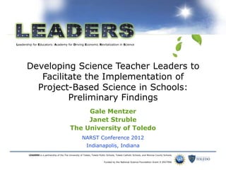 Leadership for Educators: Academy for Driving Economic Revitalization in Science
LEADERS is a partnership of the The University of Toledo, Toledo Public Schools, Toledo Catholic Schools, and Monroe County Schools.
Funded by the National Science Foundation Grant # 0927996
Developing Science Teacher Leaders to
Facilitate the Implementation of
Project-Based Science in Schools:
Preliminary Findings
Gale Mentzer
Janet Struble
The University of Toledo
NARST Conference 2012
Indianapolis, Indiana
 