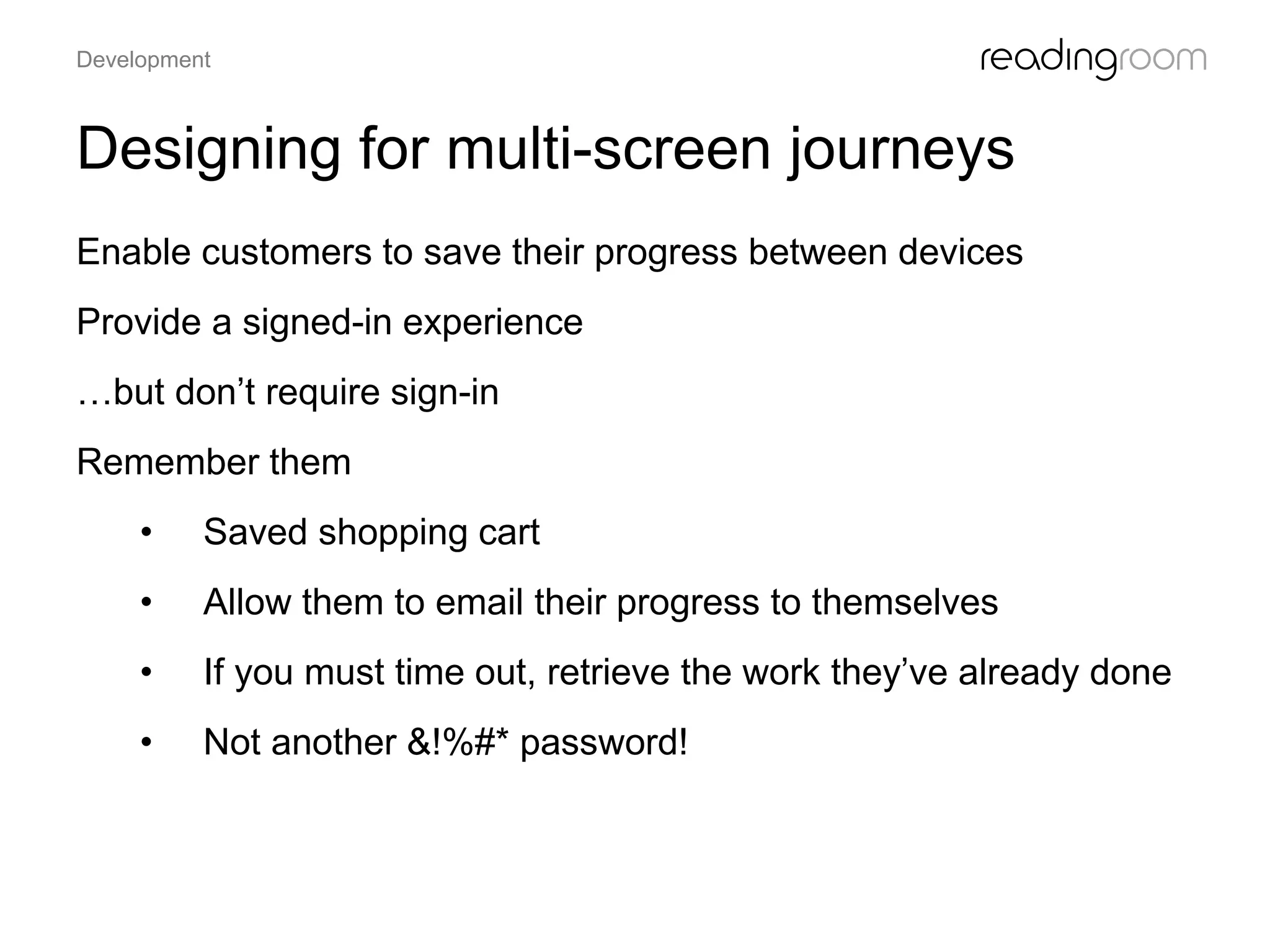 Designing for multi-screen journeys
Enable customers to save their progress between devices
Provide a signed-in experience
…but don’t require sign-in
Remember them
• Saved shopping cart
• Allow them to email their progress to themselves
• If you must time out, retrieve the work they’ve already done
• Not another &!%#* password!
Development
 