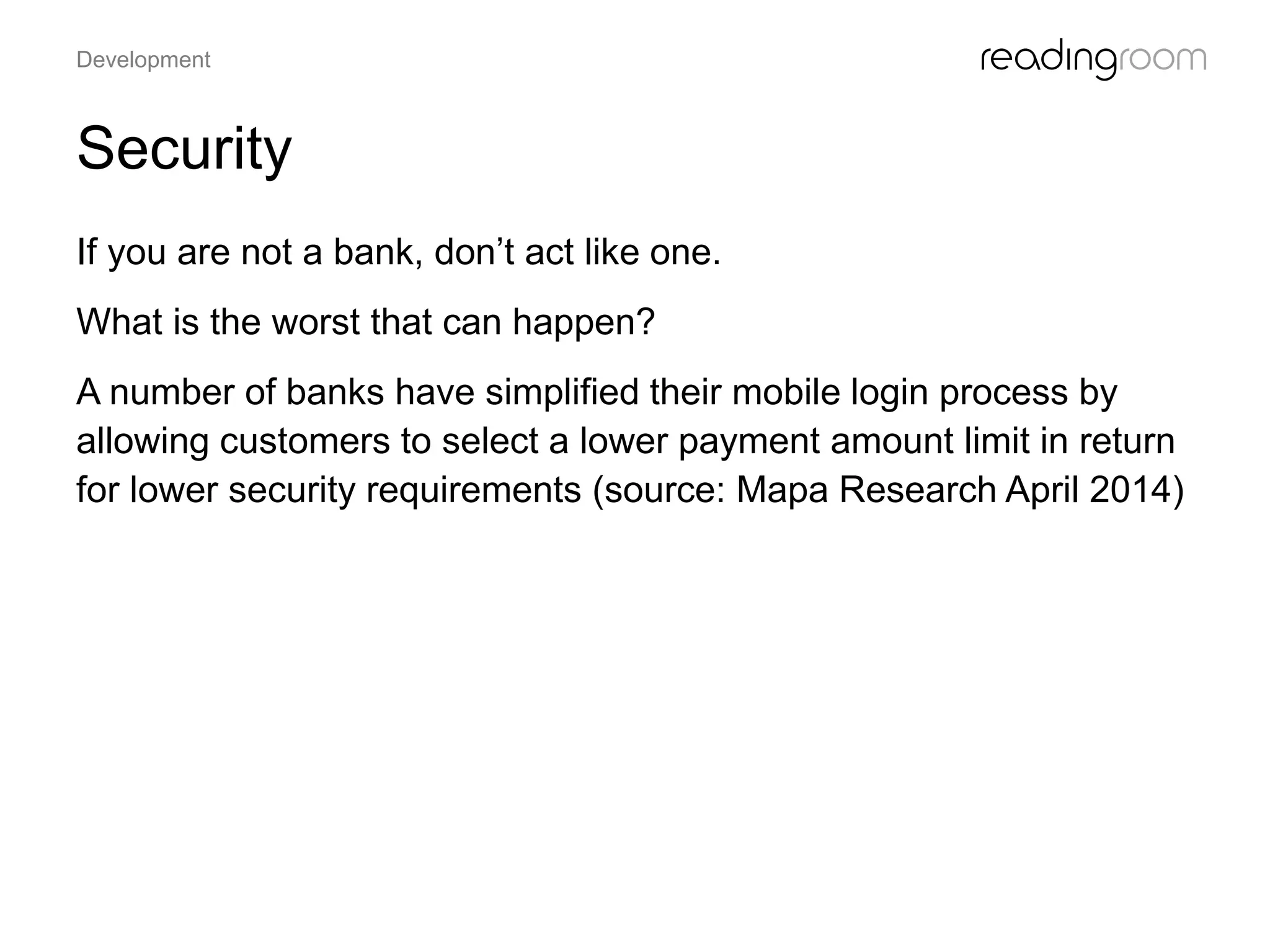 Security
If you are not a bank, don’t act like one.
What is the worst that can happen?
A number of banks have simplified their mobile login process by
allowing customers to select a lower payment amount limit in return
for lower security requirements (source: Mapa Research April 2014)
Development
 