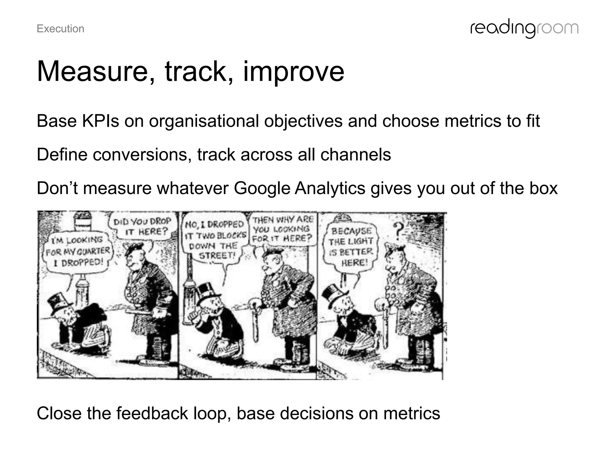 Measure, track, improve
Base KPIs on organisational objectives and choose metrics to fit
Define conversions, track across all channels
Don’t measure whatever Google Analytics gives you out of the box
Close the feedback loop, base decisions on metrics
Execution
 