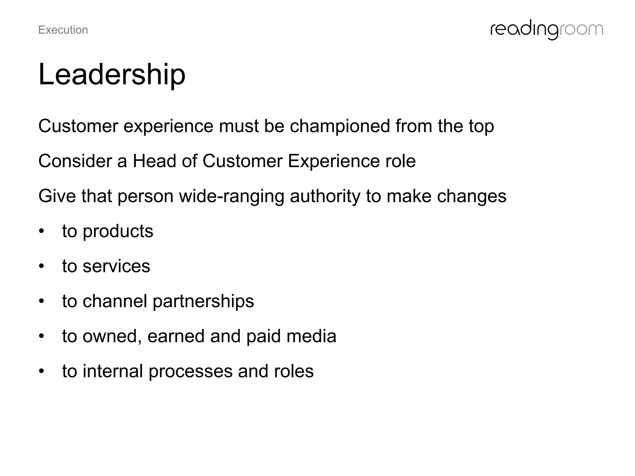 Leadership
Customer experience must be championed from the top
Consider a Head of Customer Experience role
Give that person wide-ranging authority to make changes
• to products
• to services
• to channel partnerships
• to owned, earned and paid media
• to internal processes and roles
Execution
 