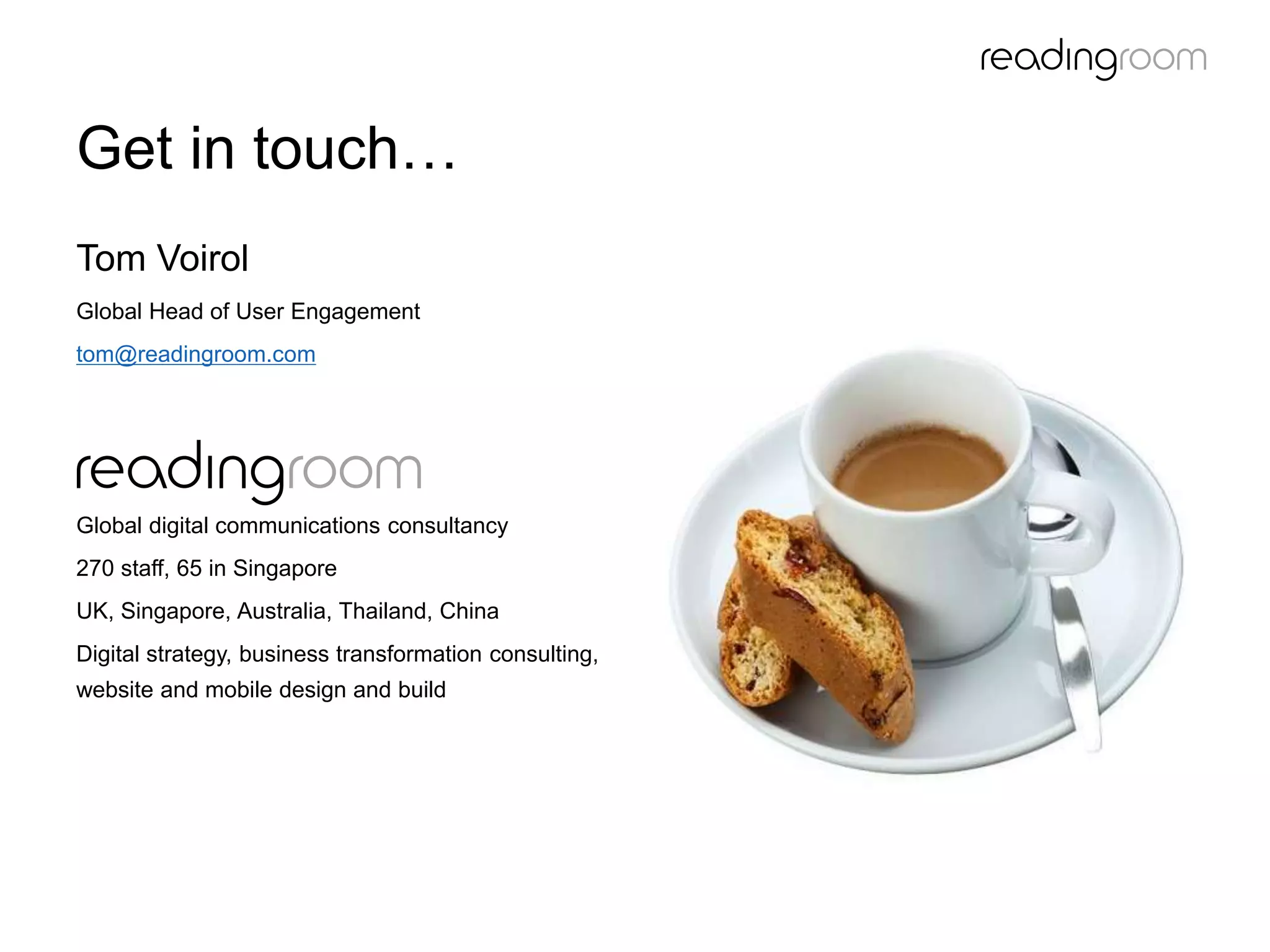 Get in touch…
Tom Voirol
Global Head of User Engagement
tom@readingroom.com
Global digital communications consultancy
270 staff, 65 in Singapore
UK, Singapore, Australia, Thailand, China
Digital strategy, business transformation consulting,
website and mobile design and build
 