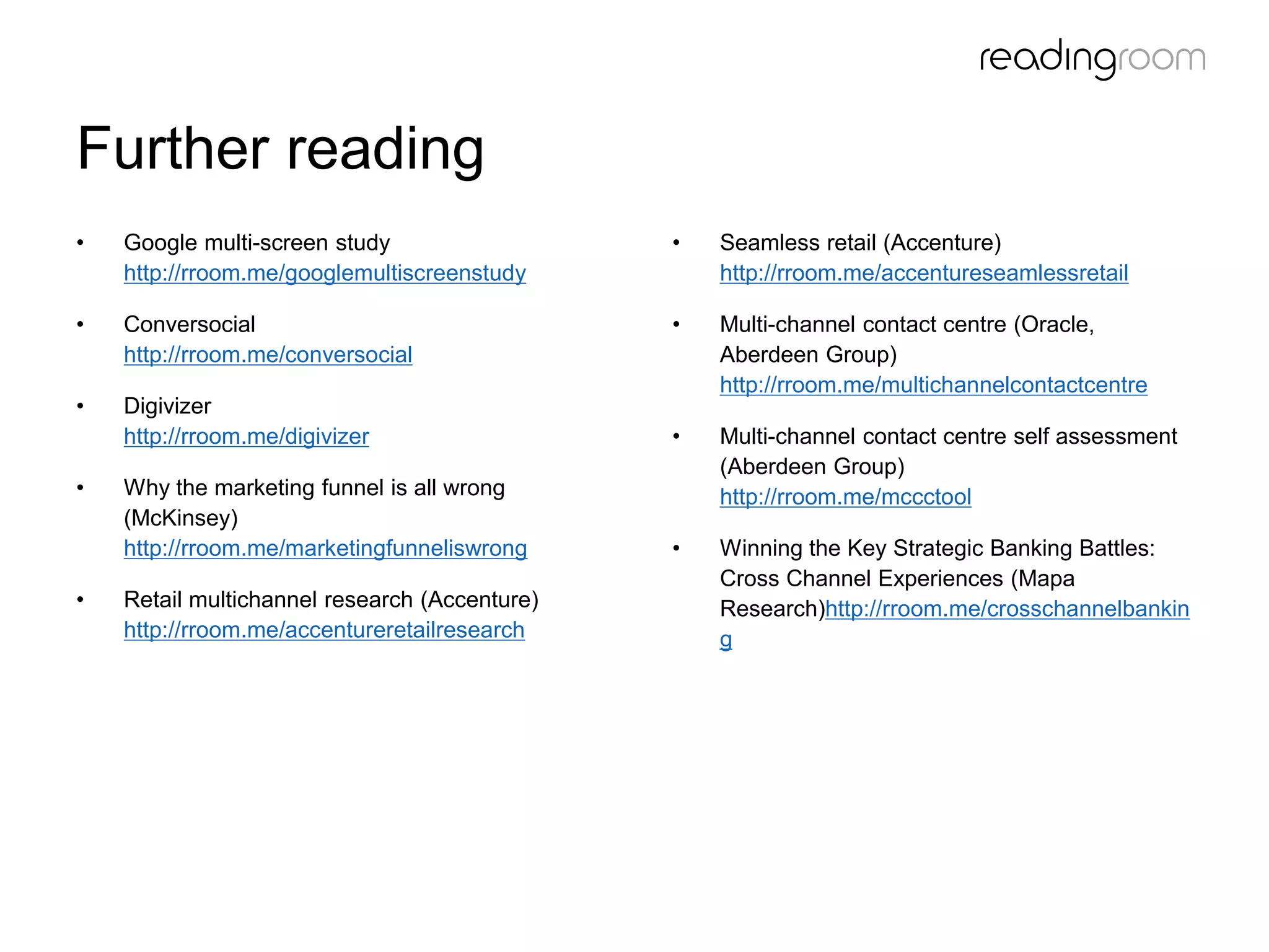 Further reading
• Google multi-screen study
http://rroom.me/googlemultiscreenstudy
• Conversocial
http://rroom.me/conversocial
• Digivizer
http://rroom.me/digivizer
• Why the marketing funnel is all wrong
(McKinsey)
http://rroom.me/marketingfunneliswrong
• Retail multichannel research (Accenture)
http://rroom.me/accentureretailresearch
• Seamless retail (Accenture)
http://rroom.me/accentureseamlessretail
• Multi-channel contact centre (Oracle,
Aberdeen Group)
http://rroom.me/multichannelcontactcentre
• Multi-channel contact centre self assessment
(Aberdeen Group)
http://rroom.me/mccctool
• Winning the Key Strategic Banking Battles:
Cross Channel Experiences (Mapa
Research)http://rroom.me/crosschannelbankin
g
 