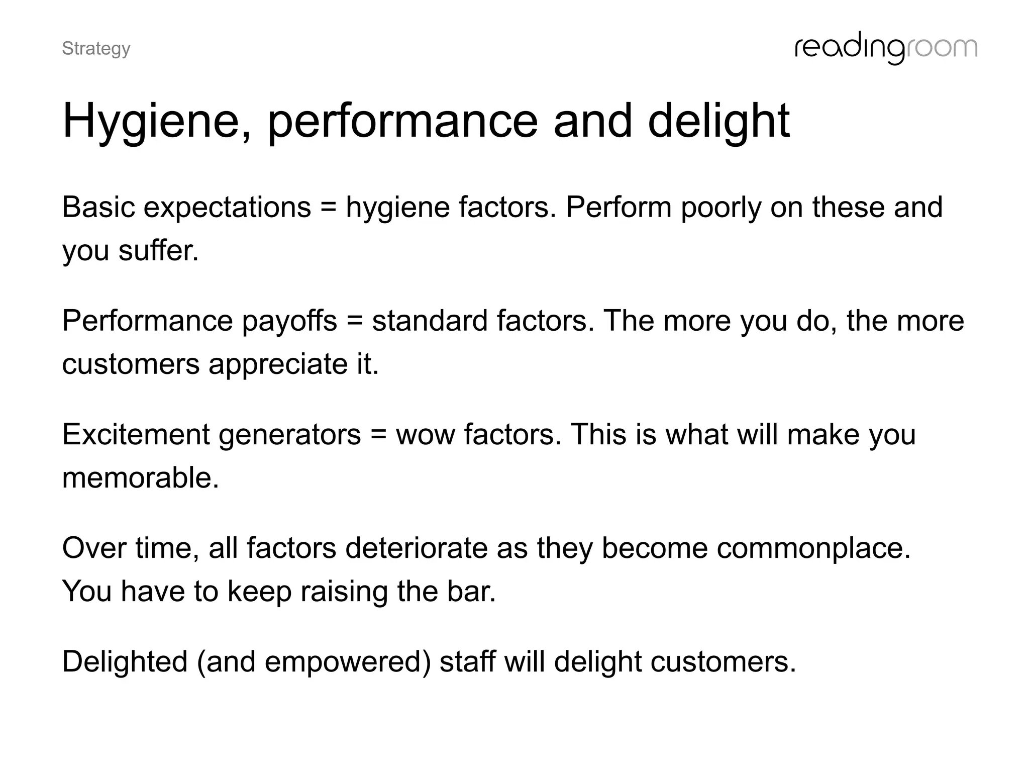 Hygiene, performance and delight
Basic expectations = hygiene factors. Perform poorly on these and
you suffer.
Performance payoffs = standard factors. The more you do, the more
customers appreciate it.
Excitement generators = wow factors. This is what will make you
memorable.
Over time, all factors deteriorate as they become commonplace.
You have to keep raising the bar.
Delighted (and empowered) staff will delight customers.
Strategy
 